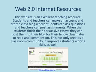 Web 2.0 Internet Resources
This website is an excellent teaching resource.
Students and teachers can make an account and
start a class blog where students can ask questions
and teachers can post assignments. When the
students finish their persuasive essays they can
post them to their blog for their fellow classmates
to read and comment on. This not only creates a
classroom community, it improves students writing
skills as well.

http://blog.com/

 