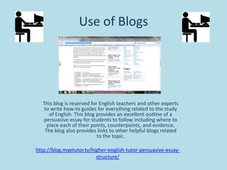 Use of Blogs

This blog is reserved for English teachers and other experts
to write how-to guides for everything related to the study
of English. This blog provides an excellent outline of a
persuasive essay for students to follow including where to
place each of their points, counterpoints, and evidence.
The blog also provides links to other helpful blogs related
to the topic.
http://blog.myetutor.tv/higher-english-tutor-persuasive-essaystructure/

 