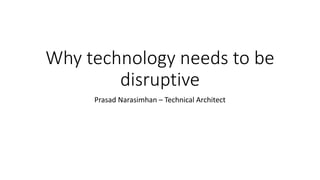 Why technology needs to be
disruptive
Prasad Narasimhan – Technical Architect
 
