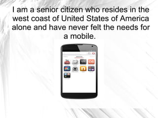 I am a senior citizen who resides in the
west coast of United States of America
alone and have never felt the needs for
a mobile.

 