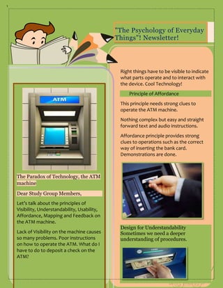 1




                                                "The Psychology of Everyday
                                                Things"! Newsletter!
                                                                            April 5, 2013



                                                 Right things have to be visible to indicate
                                                 what parts operate and to interact with
                                                 the device. Cool Technology!
                                                     Principle of Affordance
                                                 This principle needs strong clues to
                                                 operate the ATM machine.
                                                 Nothing complex but easy and straight
                                                 forward text and audio instructions.
                                                 Affordance principle provides strong
                                                 clues to operations such as the correct
                                                 way of inserting the bank card.
                                                 Demonstrations are done.



    The Paradox of Technology, the ATM
    machine

    Dear Study Group Members,
    Let’s talk about the principles of
    Visibility, Understandability, Usability,
    Affordance, Mapping and Feedback on
    the ATM machine.
                                                 Design for Understandability
    Lack of Visibility on the machine causes     Sometimes we need a deeper
    so many problems. Poor instructions          understanding of procedures.
    on how to operate the ATM. What do I
    have to do to deposit a check on the
    ATM?
 