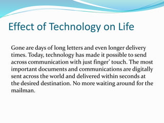 Effect of Technology on Life
Gone are days of long letters and even longer delivery
times. Today, technology has made it possible to send
across communication with just finger’ touch. The most
important documents and communications are digitally
sent across the world and delivered within seconds at
the desired destination. No more waiting around for the
mailman.
 