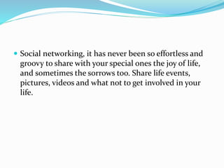  Social networking, it has never been so effortless and
groovy to share with your special ones the joy of life,
and sometimes the sorrows too. Share life events,
pictures, videos and what not to get involved in your
life.
 