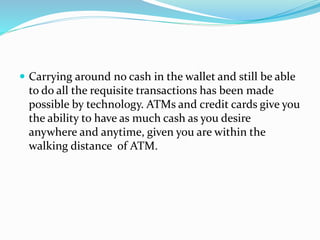  Carrying around no cash in the wallet and still be able
to do all the requisite transactions has been made
possible by technology. ATMs and credit cards give you
the ability to have as much cash as you desire
anywhere and anytime, given you are within the
walking distance of ATM.
 