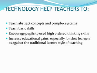 TECHNOLOGY HELP TEACHERS TO:
 Teach abstract concepts and complex systems
 Teach basic skills
 Encourage pupils to used high ordered thinking skills
 Increase educational gains, especially for slow learners
as against the traditional lecture style of teaching
 