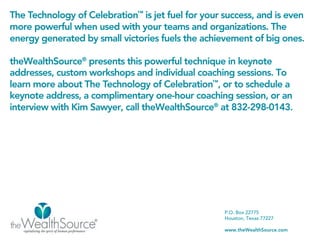 The Technology of Celebration™ is jet fuel for your success, and is even
more powerful when used with your teams and organizations. The
energy generated by small victories fuels the achievement of big ones.

theWealthSource® presents this powerful technique in keynote
addresses, custom workshops and individual coaching sessions. To
learn more about The Technology of Celebration™, or to schedule a
keynote address, a complimentary one-hour coaching session, or an
interview with Kim Sawyer, call theWealthSource® at 832-298-0143.




                                                    P.O. Box 22775
                                                    Houston, Texas 77227

                                                    www.theWealthSource.com
 