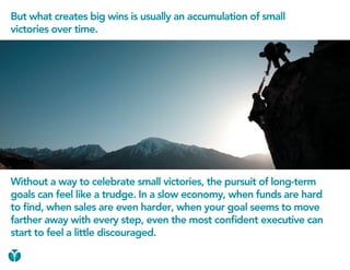But what creates big wins is usually an accumulation of small
victories over time.




Without a way to celebrate small victories, the pursuit of long-term
goals can feel like a trudge. In a slow economy, when funds are hard
to find, when sales are even harder, when your goal seems to move
farther away with every step, even the most confident executive can
start to feel a little discouraged.
 