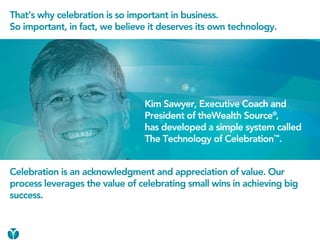 That’s why celebration is so important in business.
So important, in fact, we believe it deserves its own technology.




                                Kim Sawyer, Executive Coach and
                                President of theWealth Source®,
                                has developed a simple system called
                                The Technology of Celebration™.


Celebration is an acknowledgment and appreciation of value. Our
process leverages the value of celebrating small wins in achieving big
success.
 