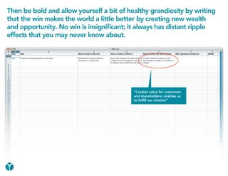 Then be bold and allow yourself a bit of healthy grandiosity by writing
that the win makes the world a little better by creating new wealth
and opportunity. No win is insignificant; it always has distant ripple
effects that you may never know about.




                                           “Creates value for customers
                                           and shareholders; enables us
                                           to fulfill our mission”
 