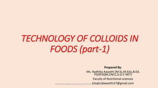 TECHNOLOGY OF COLLOIDS IN
FOODS (part-1)
Prepared By:
Ms. Radhika Awasthi (M.Sc,M.Edu,B.Ed,
PGDFSQM,CNCC,U.G.C-NET)
Faculty of Nutritional sciences
Email:rdawasthi17@gmail.comPrepared by Radhika Awasthi,Faculty of Nutritional sciences
 