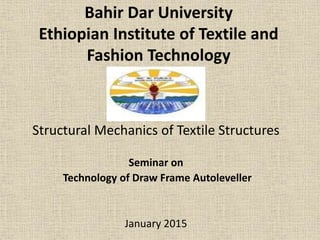 Bahir Dar University
Ethiopian Institute of Textile and
Fashion Technology
Structural Mechanics of Textile Structures
Seminar on
Technology of Draw Frame Autoleveller
January 2015
 