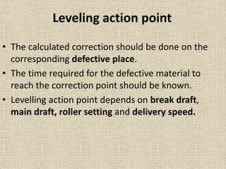 Leveling action point
• The calculated correction should be done on the
corresponding defective place.
• The time required for the defective material to
reach the correction point should be known.
• Levelling action point depends on break draft,
main draft, roller setting and delivery speed.
 