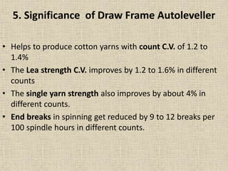 • Helps to produce cotton yarns with count C.V. of 1.2 to
1.4%
• The Lea strength C.V. improves by 1.2 to 1.6% in different
counts
• The single yarn strength also improves by about 4% in
different counts.
• End breaks in spinning get reduced by 9 to 12 breaks per
100 spindle hours in different counts.
5. Significance of Draw Frame Autoleveller
 