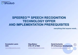 SPEEREO™ SPEECH RECOGNITION
           TECHNOLOGY OFFER
    AND IMPLEMENTATION PREREQUISITES
                                            everything that anyone needs…




Konstantin Lamin    Oleg Maleev          Daniel Ischenko
CEO                 CTO, VP of R&D       VP of Business Development
lamin@speereo.com   maleev@speereo.com   d_ischenko@speereo.com
 