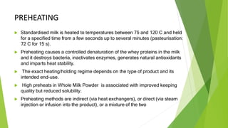 PREHEATING
 Standardised milk is heated to temperatures between 75 and 120 C and held
for a specified time from a few seconds up to several minutes (pasteurisation:
72 C for 15 s).
 Preheating causes a controlled denaturation of the whey proteins in the milk
and it destroys bacteria, inactivates enzymes, generates natural antioxidants
and imparts heat stability.
 The exact heating/holding regime depends on the type of product and its
intended end-use.
 High preheats in Whole Milk Powder is associated with improved keeping
quality but reduced solubility.
 Preheating methods are indirect (via heat exchangers), or direct (via steam
injection or infusion into the product), or a mixture of the two
 