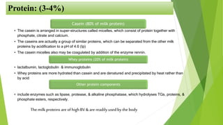 Protein: (3-4%)
Casein (80% of milk protein)
• The casein is arranged in super-structures called micelles, which consist of protein together with
phosphate, citrate and calcium.
• The caseins are actually a group of similar proteins, which can be separated from the other milk
proteins by acidification to a pH of 4.6 (Ip)
• The casein micelles also may be coagulated by addition of the enzyme rennin.
Whey proteins (20% of milk protein)
• lactalbumin, lactoglobulin & immunoglobulin
• Whey proteins are more hydrated than casein and are denatured and precipitated by heat rather than
by acid.
Other protein components
• include enzymes such as lipase, protease, & alkaline phosphatase, which hydrolyses TGs, proteins, &
phosphate esters, respectively.
Themilk proteins are of high BV & are readily used by the body
 