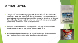 DRY BUTTERMILK
 The product is obtained by drying liquid buttermilk that was derived from the
churning of butter and pasteurized prior to condensing. Dry buttermilk product
shall have a protein content of less than 30%. It may not contain, or be derived
from, NDM, dry whey or products other than buttermilk and contains no added
preservative, neutralizing agent or other chemical.
 The Product should be stored and shipped in a cool, dry environment with
temperatures below 80ºF and relative humidity below 65%.
 Applications include bakery products, frozen desserts, dry mixes, beverages,
dairy products, frozen foods, salad dressings and snack foods.
 