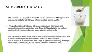 MILK PERMEATE POWDER
 Milk Permeate is a by-product of the Milk Protein Concentrate (MPC) production
process, formed after ultrafiltration of milk to extract protein and fat.
 The product is then dried using advanced spray drying techniques. Milk
permeate powder is characterized by a clean, slightly salty taste and uniform
particle size. It consists of lactose, water, vitamins and minerals.
Milk Permeate Powder can be used to standardize Skim Milk Powder (SMP) and
is a natural food ingredient with excellent functional and nutritional
characteristics. It is suitable for a wide range of applications including beverages,
seasonings, confectionery, soups, sauces, desserts, bakery and dairy.
 