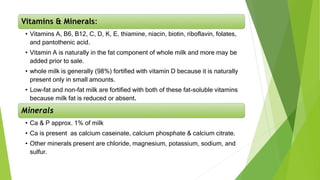 Vitamins & Minerals:
• Vitamins A, B6, B12, C, D, K, E, thiamine, niacin, biotin, riboflavin, folates,
and pantothenic acid.
• Vitamin A is naturally in the fat component of whole milk and more may be
added prior to sale.
• whole milk is generally (98%) fortified with vitamin D because it is naturally
present only in small amounts.
• Low-fat and non-fat milk are fortified with both of these fat-soluble vitamins
because milk fat is reduced or absent.
Minerals
• Ca & P approx. 1% of milk
• Ca is present as calcium caseinate, calcium phosphate & calcium citrate.
• Other minerals present are chloride, magnesium, potassium, sodium, and
sulfur.
 