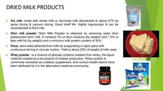 DRIED MILK PRODUCTS
 Dry milk: made with whole milk or skimmed milk dehydrated to about 97% by
spray drying & vacuum drying. Good shelf life. Highly hygroscopic & can be
reconstituted to fluid milk.
 Skim milk powder: Skim Milk Powder is obtained by removing water from
pasteurized skim milk. It contains 5% or less moisture (by weight) and 1.5% or
less milk fat (by weight) and a minimum milk protein content of 34%.
 Khoa: semi-solid obtained from milk by evaporating in open pans with
continuous stirring in circular motion. Yield is about 20% of weight of milk used.
 Whey powder : is a mixture of globular proteins isolated from whey, the liquid
material created as a by-product of cheese production. Whey protein is
commonly marketed as a dietary supplement, and various health claims have
been attributed to it in the alternative medicine community.
 