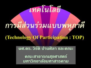 เทคโนโลยี
การมีส่วนร่วมแบบพหุภาคี
(Technology Of Participation : TOP)

     ผศ.ดร. วิรติ ปานศิลา และคณะ
               ั
        คณะสาธารณส ุขศาสตร์
       มหาวิทยาลัยมหาสารคาม
 