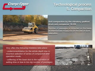 Technological process
5. Compaction
Soil compaction by the vibratory padfoot
drum soil compactor 16-20t
Number of passages is corrected on the basis
of intermediate measures on the site of work
execution
Very often the following mistakes take place:
- underconsolidation for the whole depth due to
incorrect selection of series of compactors and
operation mode;
- softening of the base due to the expiration of
setting time or due to too big number of passages.
 