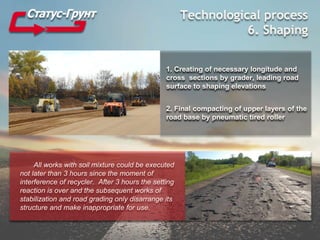 Technological process
6. Shaping
1. Creating of necessary longitude and
cross sections by grader, leading road
surface to shaping elevations
2. Final compacting of upper layers of the
road base by pneumatic tired roller
All works with soil mixture could be executed
not later than 3 hours since the moment of
interference of recycler. After 3 hours the setting
reaction is over and the subsequent works of
stabilization and road grading only disarrange its
structure and make inappropriate for use.
 