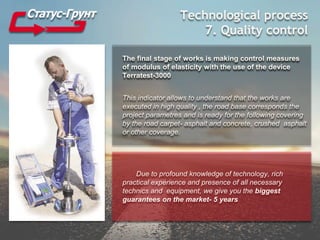 Technological process
7. Quality control
The final stage of works is making control measures
of modulus of elasticity with the use of the device
Terratest-3000
This indicator allows to understand that the works are
executed in high quality , the road base corresponds the
project parametres and is ready for the following covering
by the road carpet- asphalt and concrete, crushed asphalt
or other coverage.
Due to profound knowledge of technology, rich
practical experience and presence of all necessary
technics and equipment, we give you the biggest
guarantees on the market- 5 years
 