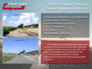 Object: village Koskovo,
Solnechnogorskyi district
Construction of approach road to the locality
Scope of works: 17 000 m2
Works are executed during 4 days
20 sm – stabilized base
5 sm – asphalt
750 roubles/м2 – total cost
For setting the road carpet were used waste
products of the local borrow pit. Due to the low
intensivity of traffic and loads on the axle, the
depth of soil stabilization composed 20 sm.
These decisions allowed to reduce
significantly the total cost having saved quality
indicators.
 