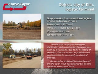 Object: city of Klin,
logistic terminal
Site preparation for construction of logistic
terminal and approach roads
Scope of works: 25 000 m2
Works are executed during 7 days
30 sm – stabilized base
500 roubles/m2 – total cost
The decision to apply technology of
stabilization while constructing the object was
taken by the customer due to the necessity of
execution of works as soon as possible and it
was impossible to make applying classical
methods.
As a result of applying this technology not
only the quick result was obtained but also the
significant economy of funds.
 