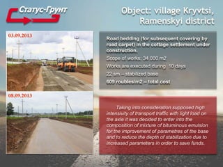 Object: village Kryvtsi,
Ramenskyi district
Road bedding (for subsequent covering by
road carpet) in the cottage settlement under
construction.
Scope of works: 34 000 m2
Works are executed during 10 days
22 sm – stabilized base
609 roubles/m2 – total cost
Taking into consideration supposed high
intensivity of transport traffic with light load on
the axle it was decided to enter into the
composition of mixture of bituminous emulsion
for the improvement of parametres of the base
and to reduce the depth of stabilization due to
increased parameters in order to save funds.
 
