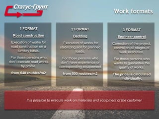 Work formats
1 FORMAT
Road construction
Execution of works for
road construction on a
turnkey basis.
For those persons who
don’t execute road works
by profile.
from 640 roubles/m2
It is possible to execute work on materials and equipment of the customer
3 FORMAT
Engineer control
Correction of the project,
control on all stages of
work execution.
For those persons who
wants to guarantee the
quality of works.
The price is calculated
individually.
2 FORMAT
Bedding
Execution of works for
stabilizing soil for planned
loads.
For those persons who
don’t have experience or
corresponding equipement
from 500 roubles/m2
 