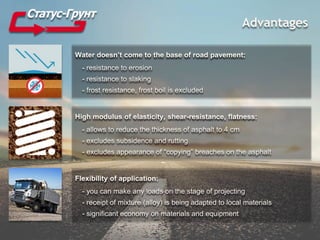 Advantages
Water doesn’t come to the base of road pavement:
- resistance to erosion
- resistance to slaking
- frost resistance, frost boil is excluded
High modulus of elasticity, shear-resistance, flatness:
- allows to reduce the thickness of asphalt to 4 cm
- excludes subsidence and rutting
- excludes appearance of “copying” breaches on the asphalt
Flexibility of application:
- you can make any loads on the stage of projecting
- receipt of mixture (alloy) is being adapted to local materials
- significant economy on materials and equipment
 
