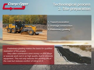 Technological process
2. Site preparation
1. Topsoil excavation
2. Drainage construction
3. Preliminary grading
Preliminary grading makes the basis for qualified
realization of the project.
Very often contractors save money on this stage
or execute work not in so high quality due to obsolete
equipment. This not only reduces the working life of
the road but reduces comfort of riding on it.
 