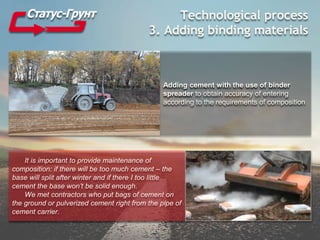 Technological process
3. Adding binding materials
Adding cement with the use of binder
spreader to obtain accuracy of entering
according to the requirements of composition
It is important to provide maintenance of
composition: if there will be too much cement – the
base will split after winter and if there I too little
cement the base won’t be solid enough.
We met contractors who put bags of cement on
the ground or pulverized cement right from the pipe of
cement carrier.
 