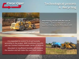 Technological process
4. Recycling
Intermixing of soil with the use of
recycler – technics that allow to get
qualified mixing due to fine adjustment
It is important to control % of soil humidity
according to the project. With insufficient humidity
you can connect machine-water carrier to recycler.
Abundant or insufficient humidity will obstacle
the reaction and will make the road base useless.
 