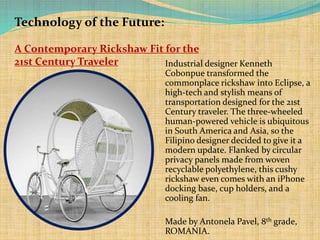 Technology of the Future:
A Contemporary Rickshaw Fit for the
21st Century Traveler
Industrial designer Kenneth
Cobonpue transformed the
commonplace rickshaw into Eclipse, a
high-tech and stylish means of
transportation designed for the 21st
Century traveler. The three-wheeled
human-powered vehicle is ubiquitous
in South America and Asia, so the
Filipino designer decided to give it a
modern update. Flanked by circular
privacy panels made from woven
recyclable polyethylene, this cushy
rickshaw even comes with an iPhone
docking base, cup holders, and a
cooling fan.
Made by Antonela Pavel, 8th grade,
ROMANIA.

 