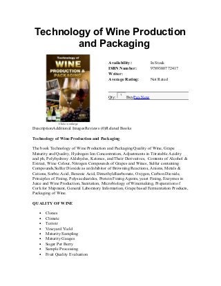 Technology of Wine Production
and Packaging
Click to enlarge
Availability: In Stock
ISBN Number: 9789380772417
Writer:
Average Rating: Not Rated
Qty:
1
BuyPay Now
DescriptionAdditional ImagesReviews (0)Related Books
Technology of Wine Production and Packaging
The book Technology of Wine Production and Packaging Quality of Wine, Grape
Maturity and Quality, Hydrogen Ion Concentration, Adjustments in Titratable Acidity
and ph, Polyhydroxy Aldehydes, Ketones, and Their Derivatives, Contents of Alcohol &
Extract, Wine Colour, Nitrogen Compounds of Grapes and Wines, Sulfur containing
Compounds,Sulfur Dioxide as an Inhibitor of Browning Reactions, Anions, Metals &
Cations, Sorbic Acid, Benzoic Acid, Dimethyldlcarbonate, Oxygen, Carbon Dioxide,
Principles of Fining, Polysaccharides, Protein Fining Agents, yeast Fining, Enzymes in
Juice and Wine Production, Sanitation, Microbiology of Winemaking, Preparation of
Cork for Shipment, General Laboratory Information, Grape based Fermentation Products,
Packaging of Wine.
QUALITY OF WINE
• Clones
• Climate
• Terroir
• Vineyard Yield
• Maturity Sampling
• Maturity Gauges
• Sugar Per Berry
• Sample Processing
• Fruit Quality Evaluation
 