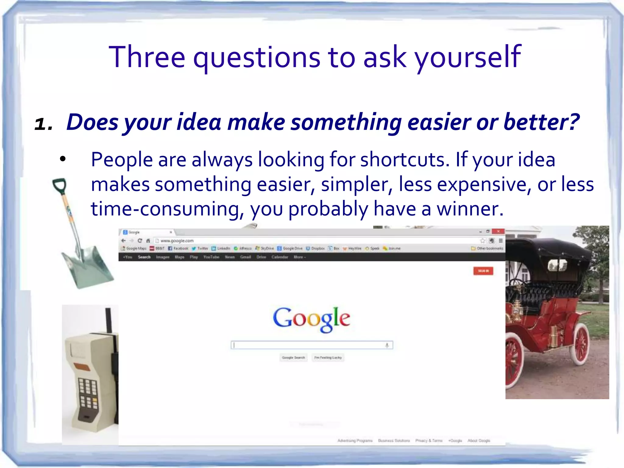 From Problem to Profit
• Most successful businesses begin with
someone solving a real problem.
• If you’re experiencing difficulties with
something, others may be, as well.
• But be careful not to assume that
everyone has the same problem you
have, or wants the same solution!

 