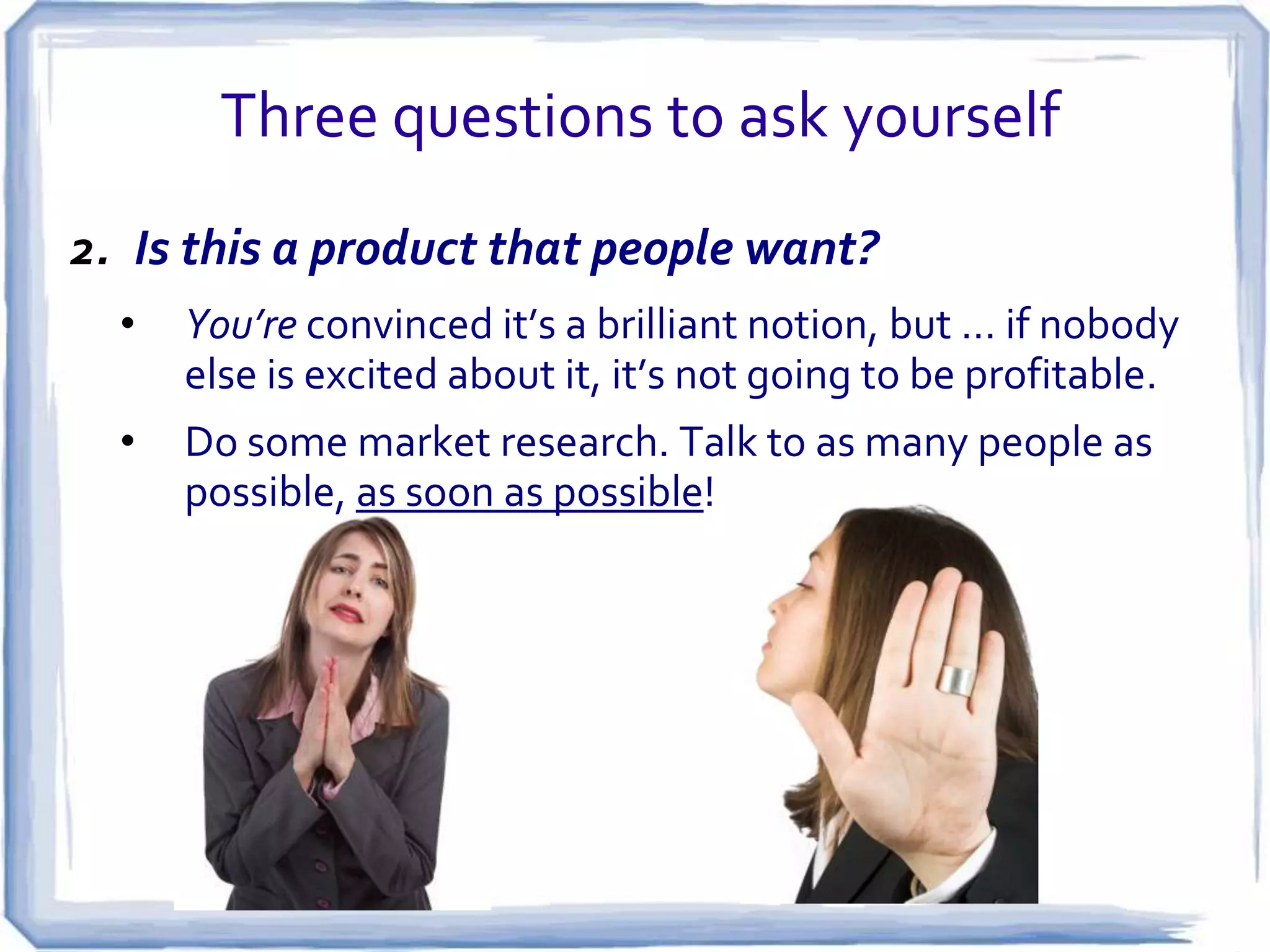 Three questions to ask yourself
1. Does your idea make something easier or better?
•

People are always looking for shortcuts. If your idea
makes something easier, simpler, less expensive, or less
time-consuming, you probably have a winner.

 