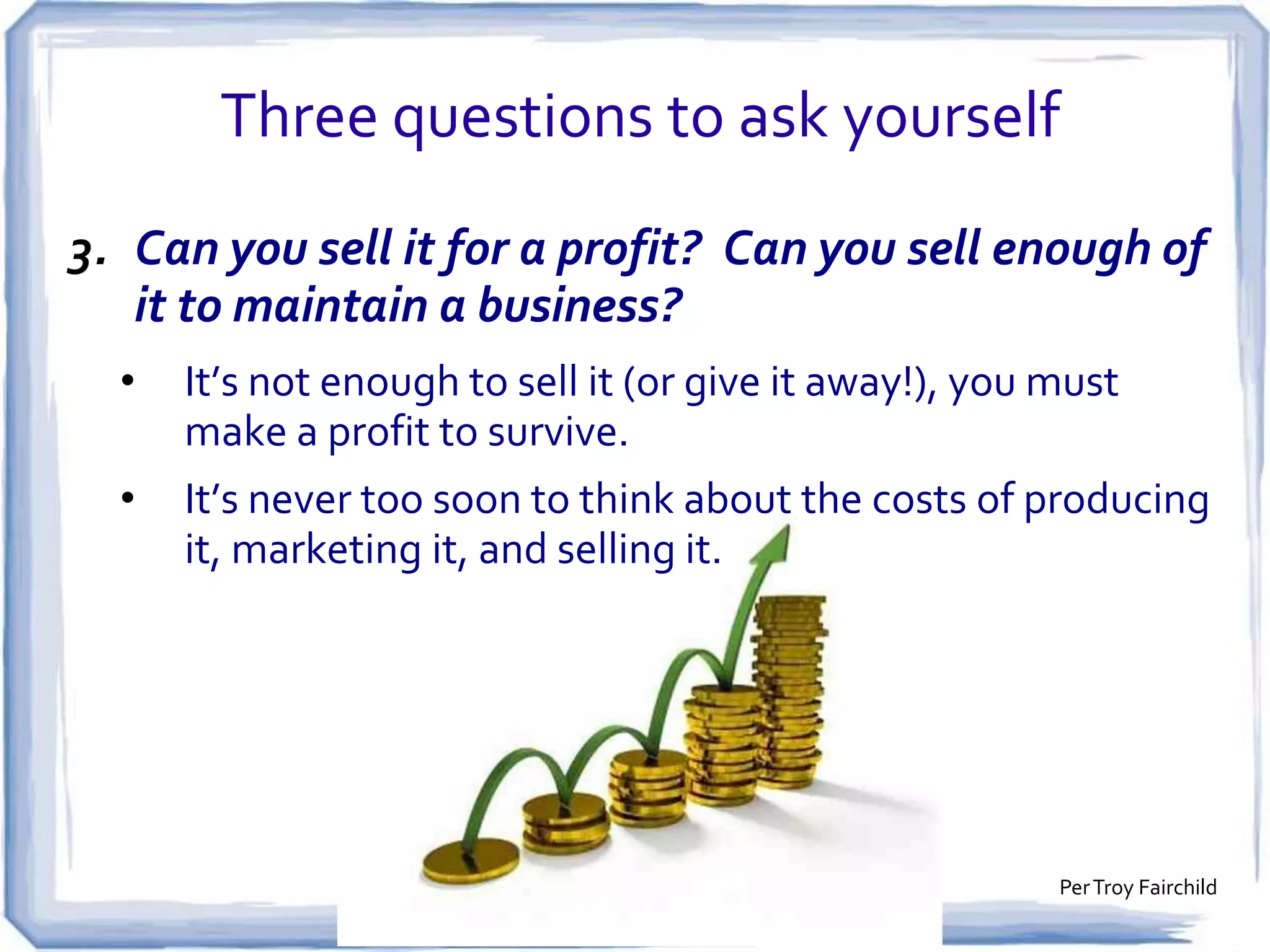Three questions to ask yourself
2. Is this a product that people want?
•

You’re convinced it’s a brilliant notion, but … if nobody
else is excited about it, it’s not going to be profitable.

•

Do some market research. Talk to as many people as
possible, as soon as possible!

 