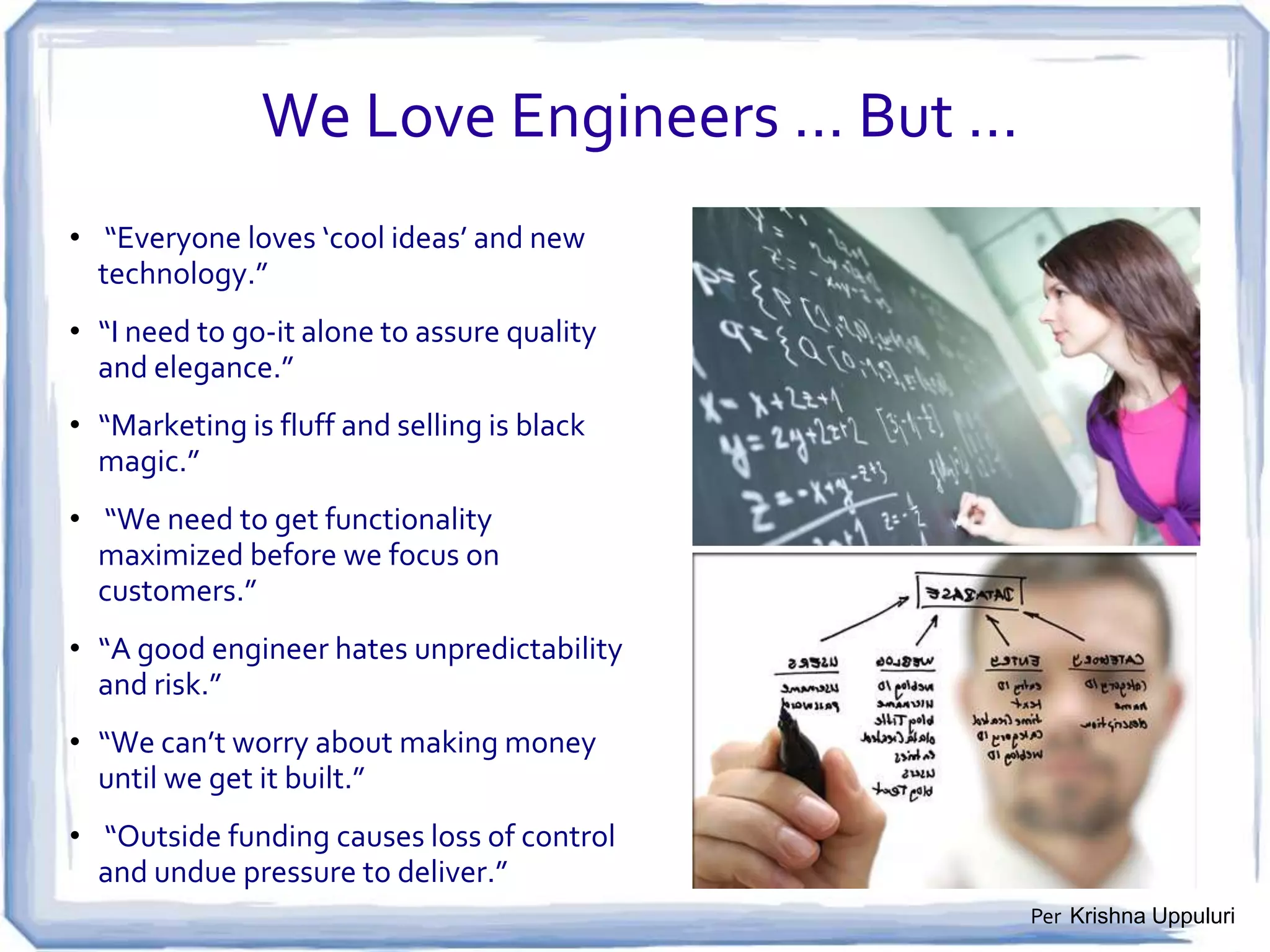 But How Do I Find a Good Idea?
1. Build your startup around real-life problems that need to be solved:
• You probably already complain about things … Stop complaining and start fixing!

2. Question inefficient patterns and processes:
• Look for annoying manual processes; useless intermediaries & boring repetitive tasks.

3. Focus on time, money, and convenience:
• Behavioral solutions matter more than technological solutions -- reduce cost, make life
simpler, make technology less intrusive, help people find more time in their day.

4. Be realistic, but futuristic:
• It’s difficult to change the world all at once …
• Fix one specific problem in a way that makes things easier, faster, less expensive.

5. Iterate, iterate, iterate:
• Build,/release/improve, Build,/release/improve, Build,/release/improve…
Per Paul Graham

 