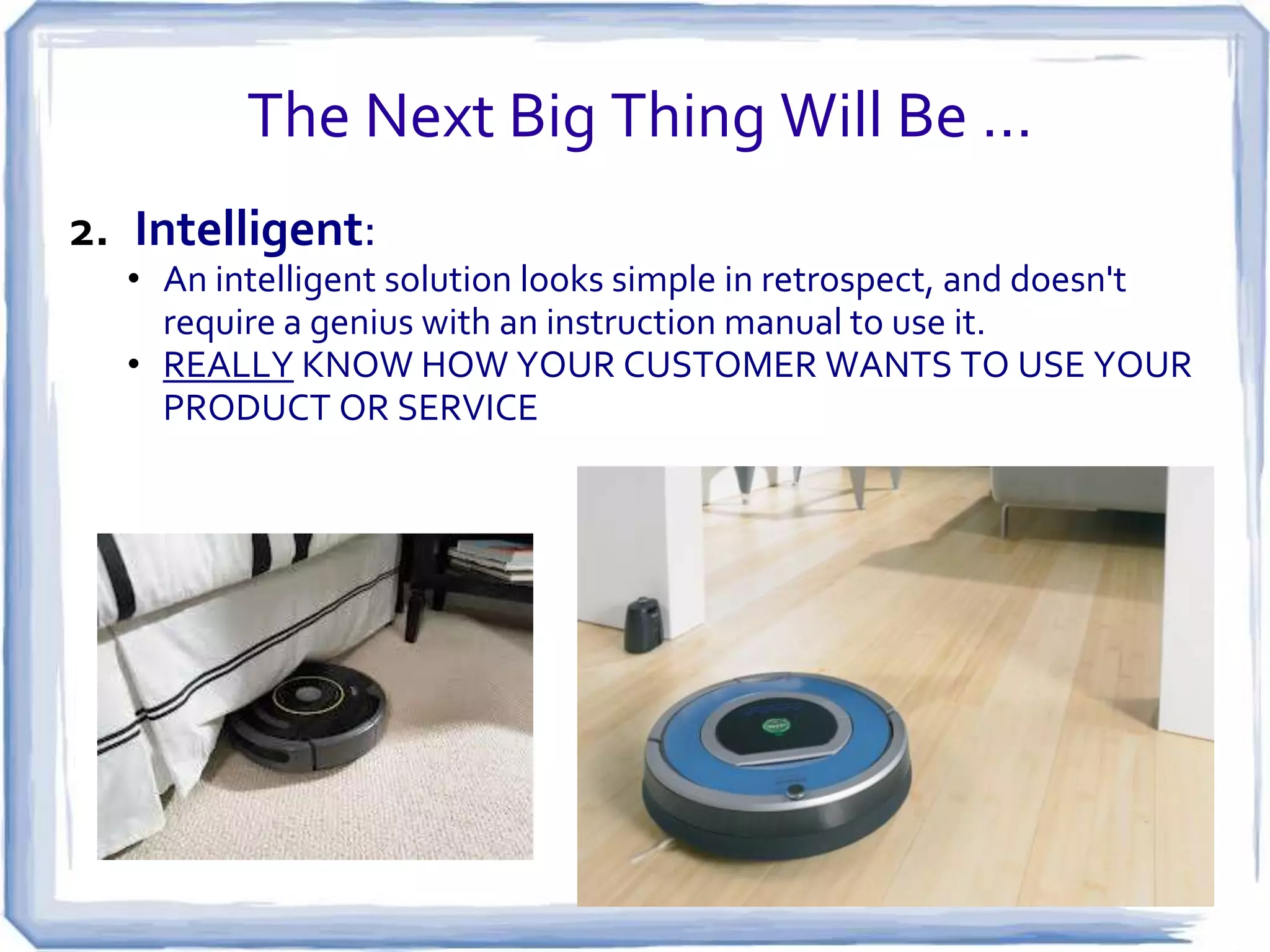 The Next Big Thing Will Be …
1.Deep:

• A deep product or service solves an immediate problem but has
room for a robust set of features that anticipate what your
customers will need in the future
• BUT DON’T TRY TO DO EVERYTHNG AT ONCE!!!!

 
