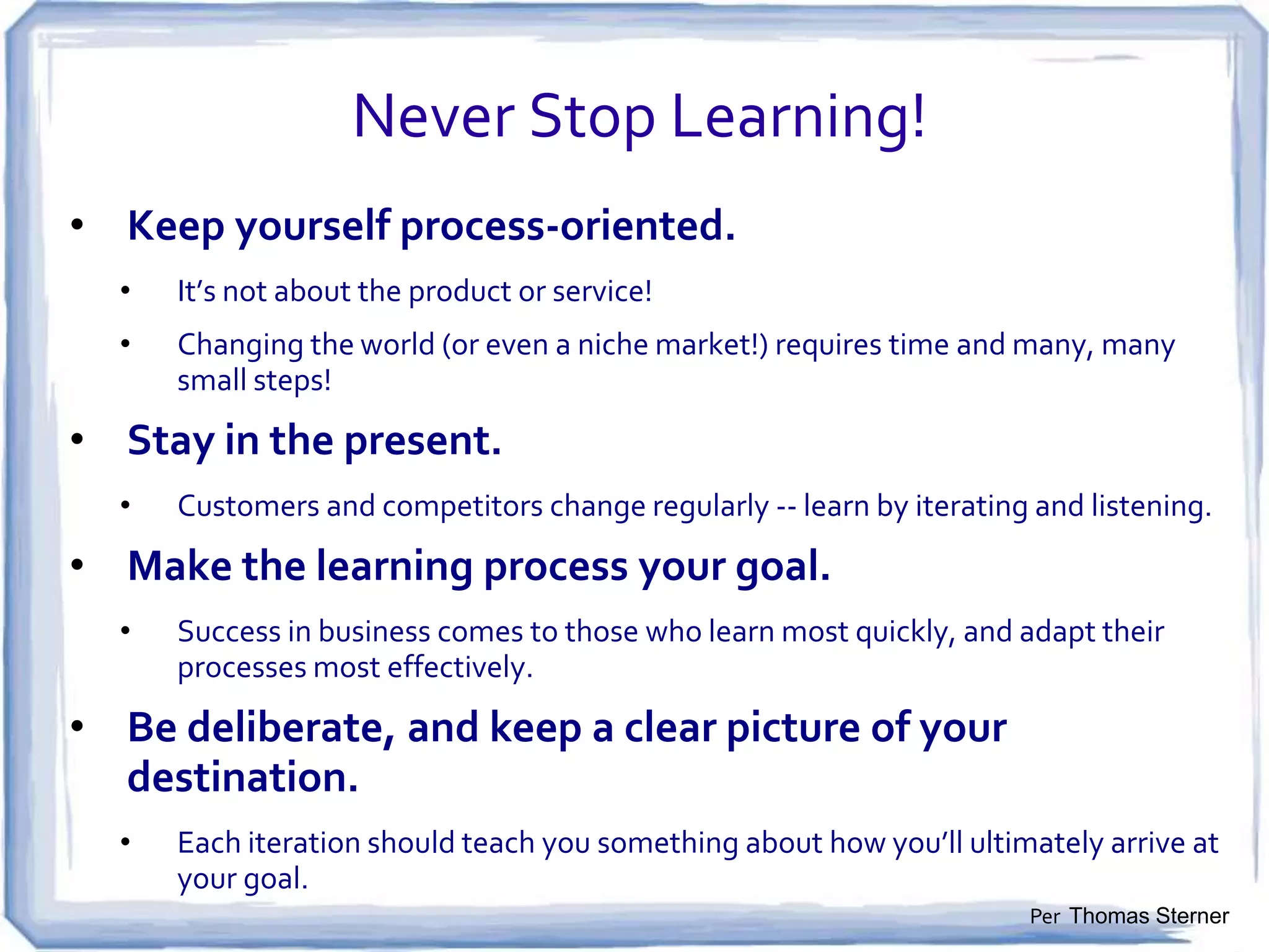 A Startup Is a Temporary Organization
Designed to Search for a Repeatable
and Scalable Business Model
• Failure is an Integral Part of the
Search for the Business Model

• No Business Plan Survives First
Contact with Customers
• Preserve Cash While Searching for
a Repeatable Business Model. After
It’s Found, Spend
• Communicate and Share Learning

• Startups Demand Comfort with
Chaos and Uncertainty
Per Steve Blank, et al

 