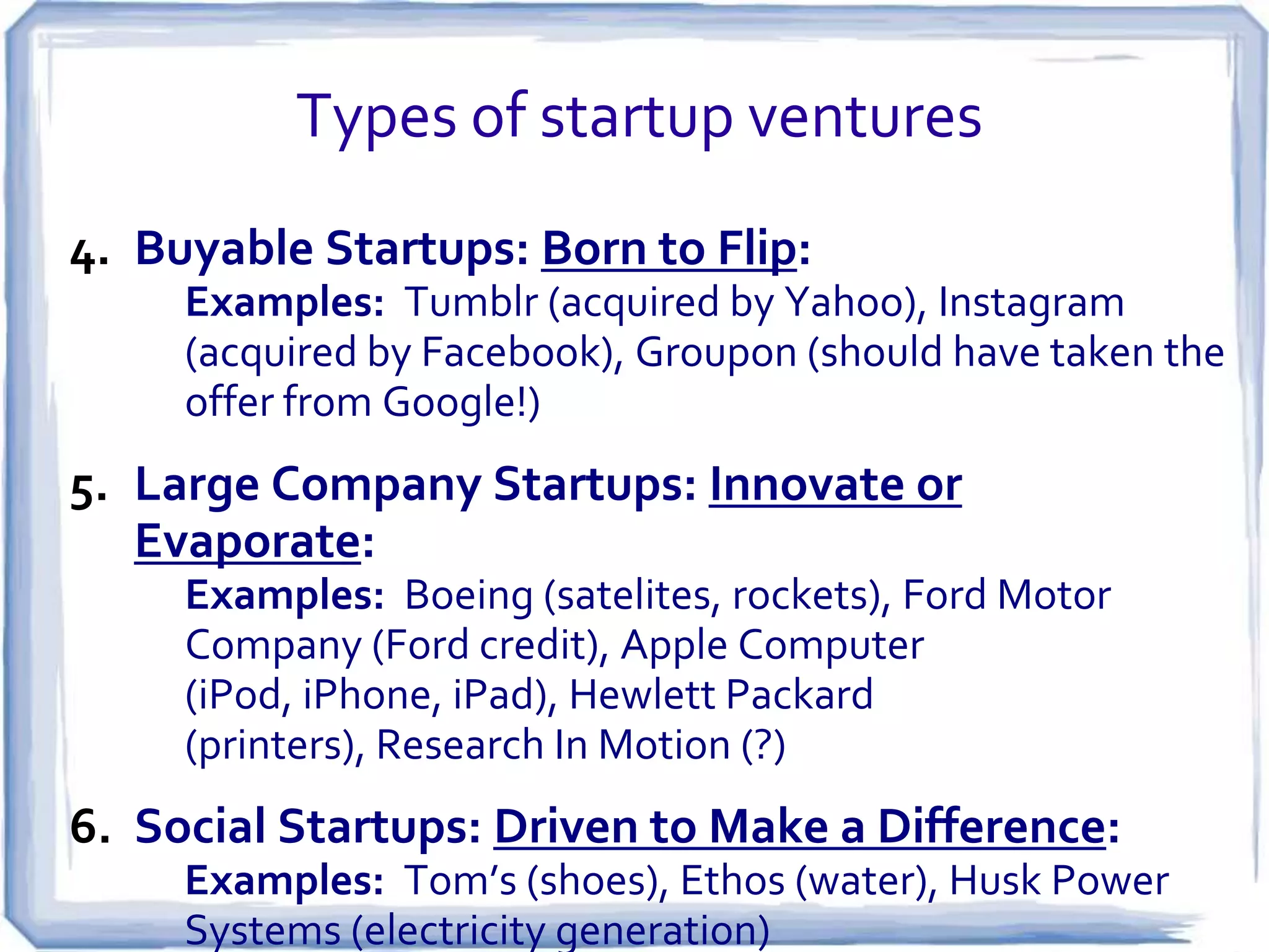 A Brief Diversion: Two Types of Scalable Startups
Vision

Culture

Resources

Brave
New
World

Create new markets,
redesign the value
chain, change the
world!

Focus on the long-lead
times, many creatives &
intuitives, high tolerance
for extended development
cycles, comfortable with
uncertain long-term gains.

Capital intensive,
almost always VCfunded, need for top
talent and patient
stakeholders.

Faster,
Better,
Cheaper

Eliminate
inefficiencies,
consolidate key
functions, make the
world work better.

Focus on execution, fast
iteration & tight deadlines.
The market drives team to
push hard, test quickly,
incorporate user feedback
immediately. Premium on
domain expertise and
industry knowledge.

Less capital
intensive, often
funded by strategic
partners, usually a
good acquisition
target!

Per Michael Fertik

 