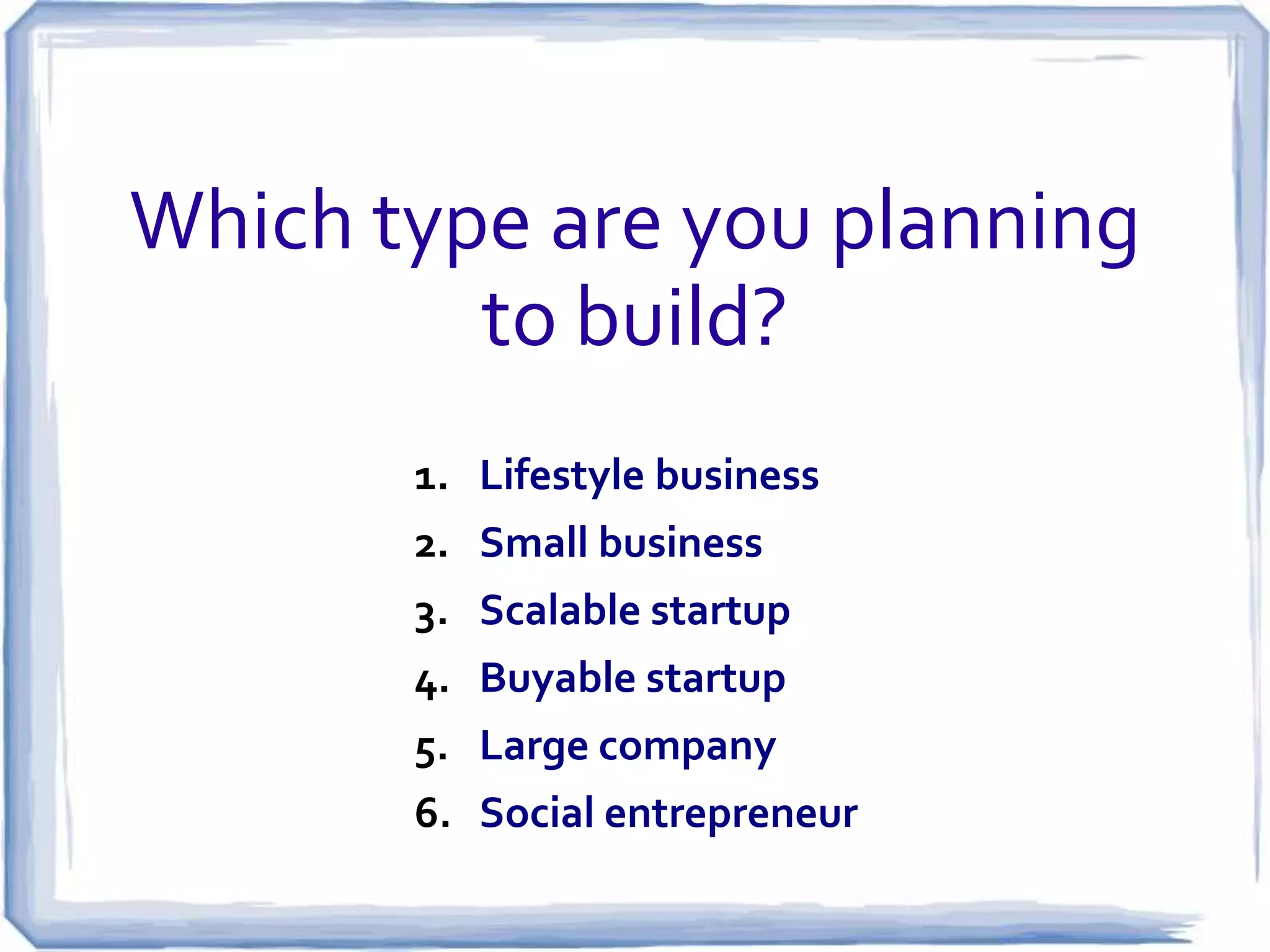 Types of startup ventures
4. Buyable Startups: Born to Flip:
Examples: Tumblr (acquired by Yahoo), Instagram
(acquired by Facebook), Groupon (should have taken the
offer from Google!)

5. Large Company Startups: Innovate or
Evaporate:
Examples: Boeing (satelites, rockets), Ford Motor
Company (Ford credit), Apple Computer (iPod, iPhone,
iPad), Hewlett Packard (printers), Research In Motion (?)

6. Social Startups: Driven to Make a Difference:
Examples: Tom’s (shoes), Ethos (water), Husk Power
Systems (electricity generation)

 