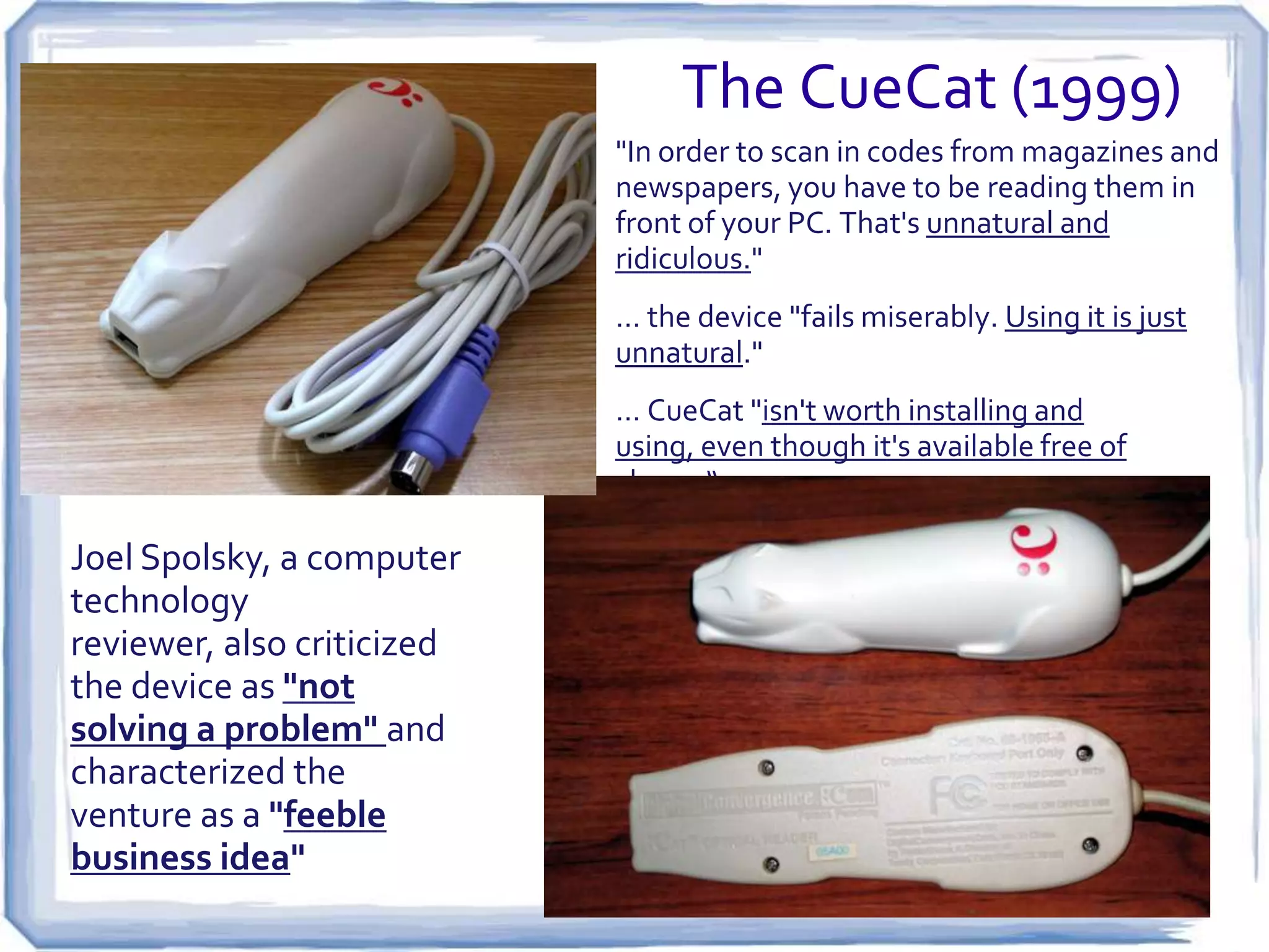 The CueCat (1999)
"In order to scan in codes from magazines and
newspapers, you have to be reading them in
front of your PC. That's unnatural and
ridiculous."
… the device "fails miserably. Using it is just
unnatural."
… CueCat "isn't worth installing and using,
even though it's available free of charge“

Joel Spolsky, a computer
technology reviewer,
also criticized the device
as "not solving a
problem" and
characterized the
venture as a "feeble
business idea"

 