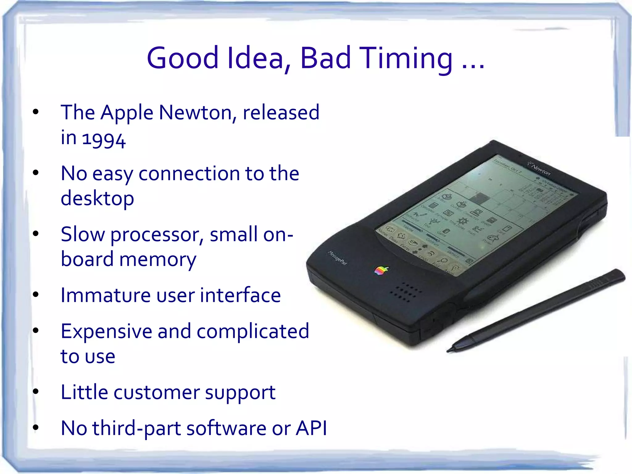 Good Idea, Bad Timing …
• The Apple Newton, released
in 1994

• No easy connection to the
desktop
• Slow processor, small onboard memory
• Immature user interface
• Expensive and complicated
to use
• Little customer support
• No third-part software or API

 