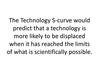 The Technology S-curve would
  predict that a technology is
   more likely to be displaced
 when it has reached the limits
of what is scientifically possible.
 
