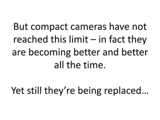 But compact cameras have not
reached this limit – in fact they
are becoming better and better
         all the time.

Yet still they’re being replaced…
 